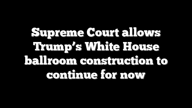 Supreme Court allows Trump’s White House ballroom construction to continue for now