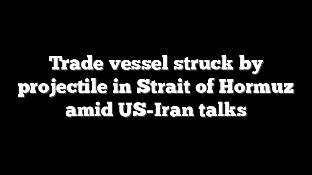 Trade vessel struck by projectile in Strait of Hormuz amid US-Iran talks