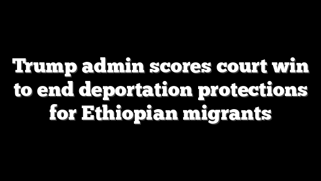 Trump admin scores court win to end deportation protections for Ethiopian migrants