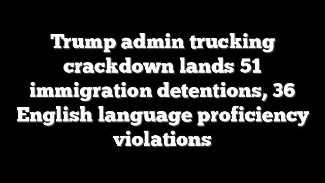 Trump admin trucking crackdown lands 51 immigration detentions, 36 English language proficiency violations