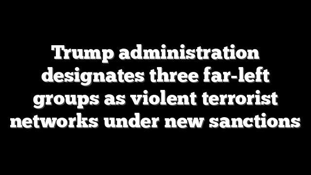 Trump administration designates three far-left groups as violent terrorist networks under new sanctions