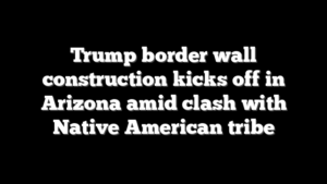 Trump border wall construction kicks off in Arizona amid clash with Native American tribe