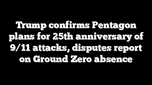 Trump confirms Pentagon plans for 25th anniversary of 9/11 attacks, disputes report on Ground Zero absence