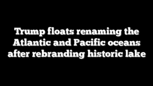 Trump floats renaming the Atlantic and Pacific oceans after rebranding historic lake