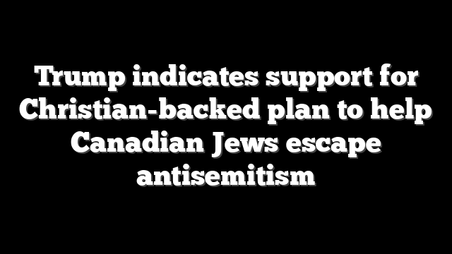 Trump indicates support for Christian-backed plan to help Canadian Jews escape antisemitism