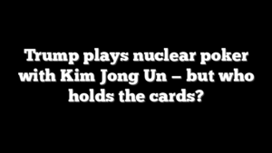Trump plays nuclear poker with Kim Jong Un — but who holds the cards?