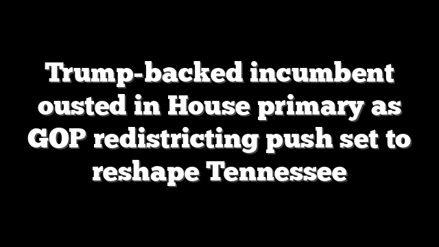 Trump-backed incumbent ousted in House primary as GOP redistricting push set to reshape Tennessee