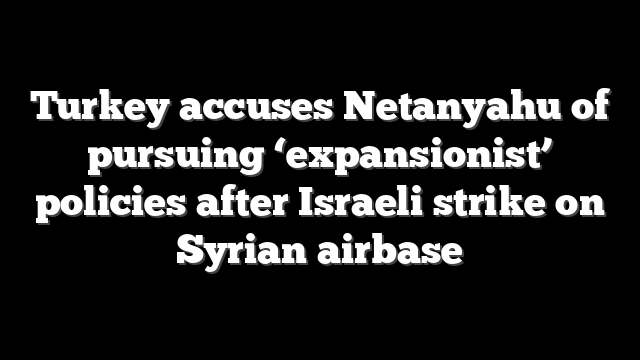Turkey accuses Netanyahu of pursuing ‘expansionist’ policies after Israeli strike on Syrian airbase