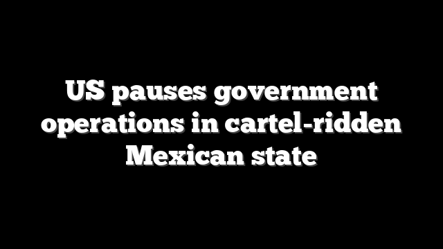 US pauses government operations in cartel-ridden Mexican state