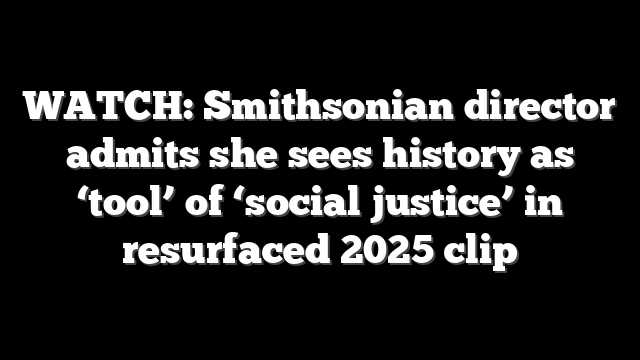 WATCH: Smithsonian director admits she sees history as ‘tool’ of ‘social justice’ in resurfaced 2025 clip