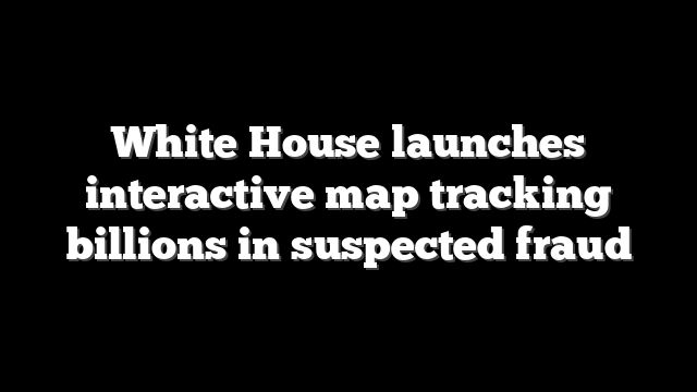 White House launches interactive map tracking billions in suspected fraud
