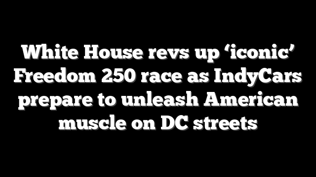 White House revs up ‘iconic’ Freedom 250 race as IndyCars prepare to unleash American muscle on DC streets