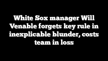 White Sox manager Will Venable forgets key rule in inexplicable blunder, costs team in loss