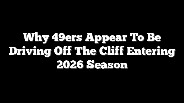 Why 49ers Appear To Be Driving Off The Cliff Entering 2026 Season