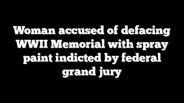 Woman accused of defacing WWII Memorial with spray paint indicted by federal grand jury