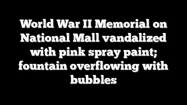 World War II Memorial on National Mall vandalized with pink spray paint; fountain overflowing with bubbles