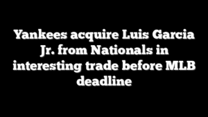 Yankees acquire Luis Garcia Jr. from Nationals in interesting trade before MLB deadline
