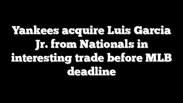 Yankees acquire Luis Garcia Jr. from Nationals in interesting trade before MLB deadline