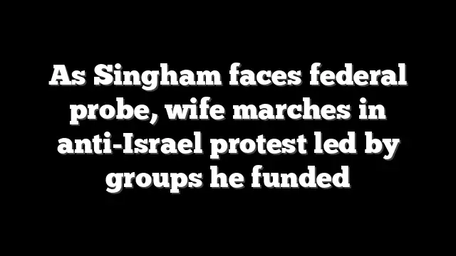 As Singham faces federal probe, wife marches in anti-Israel protest led by groups he funded