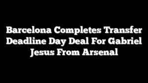 Barcelona Completes Transfer Deadline Day Deal For Gabriel Jesus From Arsenal