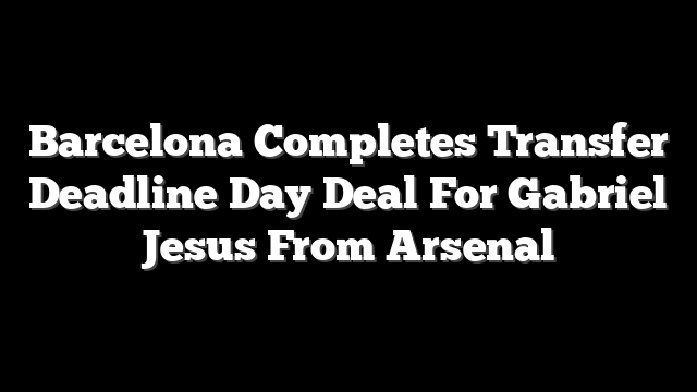 Barcelona Completes Transfer Deadline Day Deal For Gabriel Jesus From Arsenal