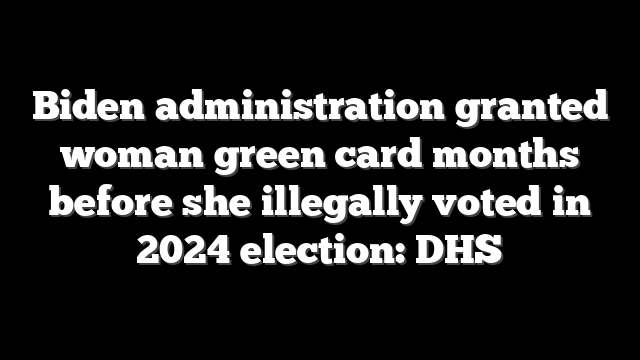 Biden administration granted woman green card months before she illegally voted in 2024 election: DHS