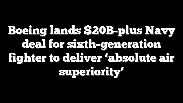 Boeing lands $20B-plus Navy deal for sixth-generation fighter to deliver ‘absolute air superiority’