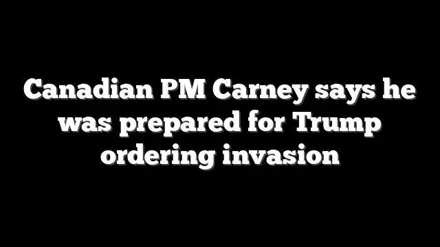 Canadian PM Carney says he was prepared for Trump ordering invasion