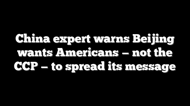 China expert warns Beijing wants Americans — not the CCP — to spread its message