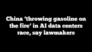 China ‘throwing gasoline on the fire’ in AI data centers race, say lawmakers