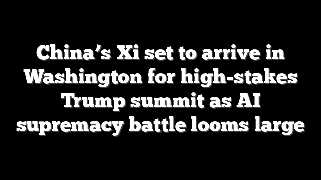 China’s Xi set to arrive in Washington for high-stakes Trump summit as AI supremacy battle looms large