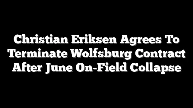 Christian Eriksen Agrees To Terminate Wolfsburg Contract After June On-Field Collapse