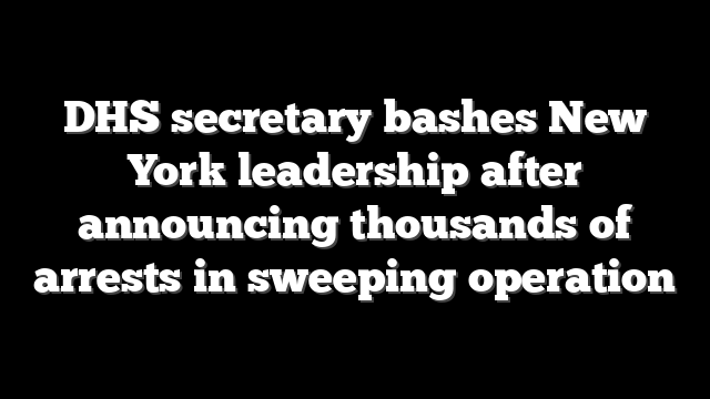 DHS secretary bashes New York leadership after announcing thousands of arrests in sweeping operation