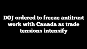 DOJ ordered to freeze antitrust work with Canada as trade tensions intensify