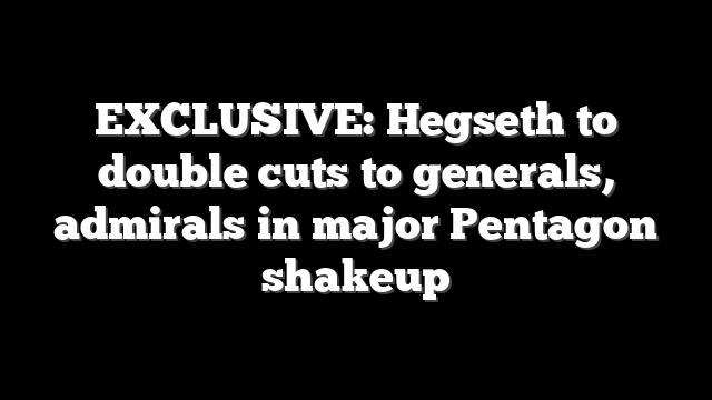 EXCLUSIVE: Hegseth to double cuts to generals, admirals in major Pentagon shakeup