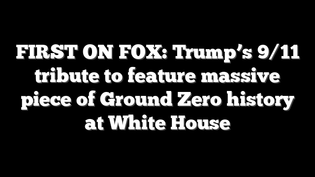 FIRST ON FOX: Trump’s 9/11 tribute to feature massive piece of Ground Zero history at White House