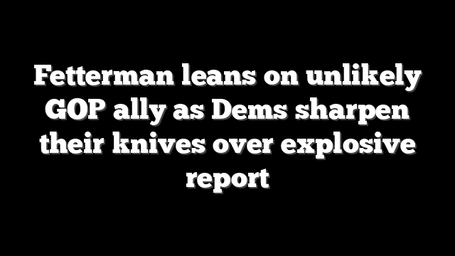 Fetterman leans on unlikely GOP ally as Dems sharpen their knives over explosive report