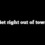 Get right out of town