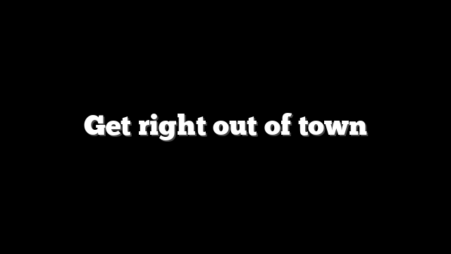 Get right out of town