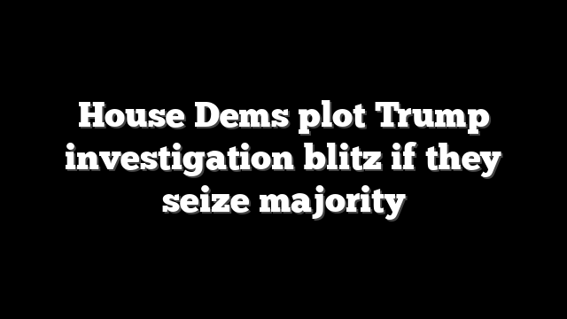 House Dems plot Trump investigation blitz if they seize majority