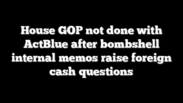 House GOP not done with ActBlue after bombshell internal memos raise foreign cash questions