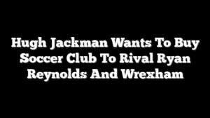 Hugh Jackman Wants To Buy Soccer Club To Rival Ryan Reynolds And Wrexham