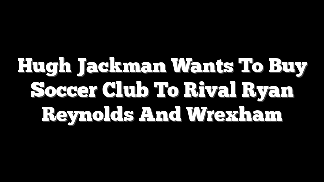 Hugh Jackman Wants To Buy Soccer Club To Rival Ryan Reynolds And Wrexham