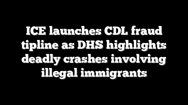 ICE launches CDL fraud tipline as DHS highlights deadly crashes involving illegal immigrants