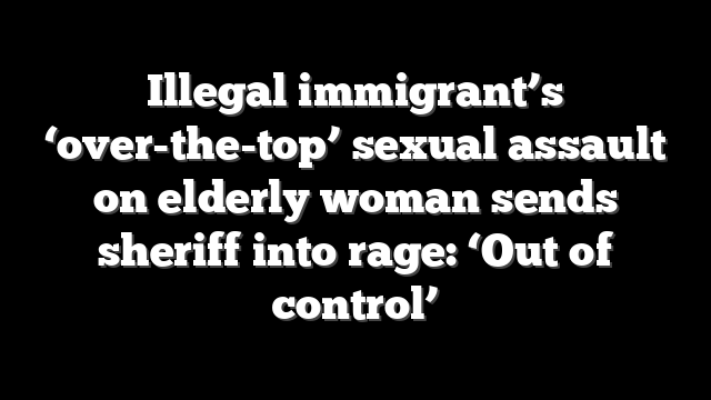 Illegal immigrant’s ‘over-the-top’ sexual assault on elderly woman sends sheriff into rage: ‘Out of control’