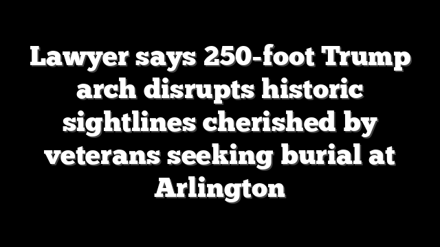 Lawyer says 250-foot Trump arch disrupts historic sightlines cherished by veterans seeking burial at Arlington
