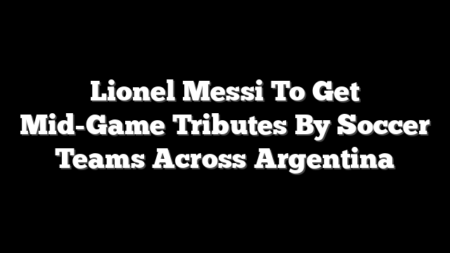 Lionel Messi To Get Mid-Game Tributes By Soccer Teams Across Argentina
