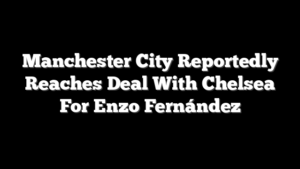 Manchester City Reportedly Reaches Deal With Chelsea For Enzo Fernández