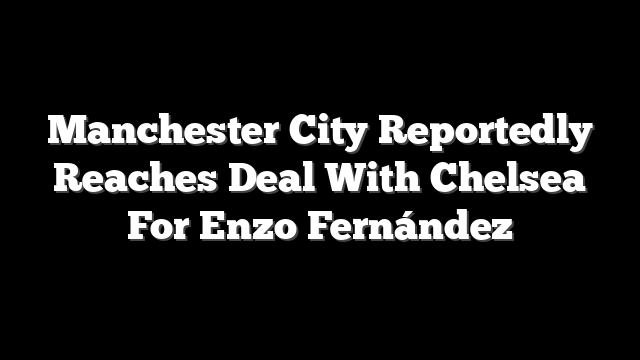 Manchester City Reportedly Reaches Deal With Chelsea For Enzo Fernández