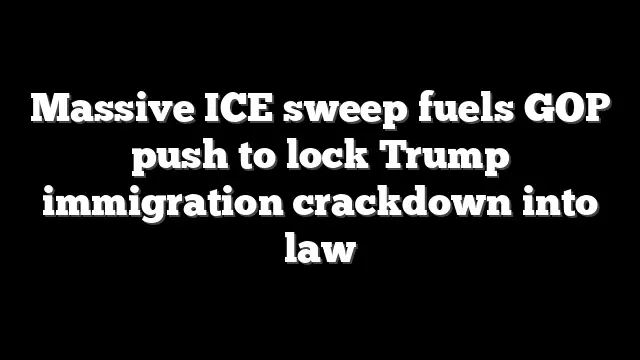 Massive ICE sweep fuels GOP push to lock Trump immigration crackdown into law